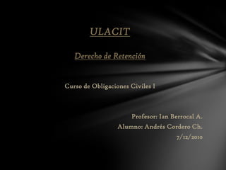 ULACIT Derecho de Retención Curso de ObligacionesCiviles I Profesor: Ian Berrocal A. Alumno: Andrés Cordero Ch. 7/12/2010 