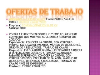 OFERTAS DE TRABAJOABOGADO en CIUDAD VALLES Ciudad Valles  San Luis Potosí| Empleos Ciudad VallesEmpresa:CONEXIA SERVICIOS SA DE CVSalario: 8000VISITAR A CLIENTES EN DOMICILIO Y EMPLEO, GENERAR CONVENIOS QUE MOTIVEN AL CLIENTE A RESOLVER SUS ADEUDOSExperiencia: CONOCER LA CIUDAD, CON VEHICULO PROPIO, FACILIDAD DE PALABRA, MANEJO DE OBJECIONES, ORIENTADO A RESULTADOS, TRABAJO DE CAMPORequisitos: ESCOLARIDAD MINIMA: LICENCIATURA CARRERA O ESPECIALIDAD: DERECHO SITUACION ACADEMICA: PASANTE EXPERIENCIA: CONOCER LA CIUDAD, CON VEHICULO PROPIO, FACILIDAD DE PALABRA, MANEJO DE OBJECIONES, ORIENTADO A RESULTADOS, TRABAJO DE CAMPO AÑOS DE EXPERIENCIAContrato: TIEMPO COMPLETO 