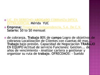 LIC. EN DERECHO/ABOGADO COBRANZA DIFICIL EXTRAJUDICIAL Mérida  YUC Empresa:Financiera Independencia, S.A. De C.V.Salario: $0 to $0 mensualde cobranza. Trabajo 80% de campo Logro de objetivos de cobranza Localización de Clientes con cuantas de mas... Trabajo bajo presión. Capacidad de Negociación TRABAJO EN EQUIPO Actitud de servicio Funciones: Gestion... de años de vencimiento - Analizar cartera a gestionar y organizar su ruta de trabajo. OFRECEMOS: - Sueldo
