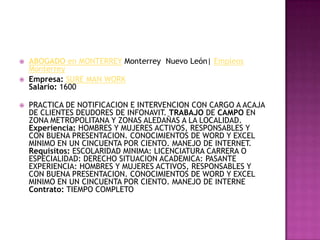 ABOGADO en MONTERREYMonterrey  Nuevo León| Empleos MonterreyEmpresa:SURE MAN WORKSalario: 1600PRACTICA DE NOTIFICACION E INTERVENCION CON CARGO A ACAJA DE CLIENTES DEUDORES DE INFONAVIT. TRABAJO DE CAMPO EN ZONA METROPOLITANA Y ZONAS ALEDAÑAS A LA LOCALIDAD.Experiencia: HOMBRES Y MUJERES ACTIVOS, RESPONSABLES Y CON BUENA PRESENTACION. CONOCIMIENTOS DE WORD Y EXCEL MINIMO EN UN CINCUENTA POR CIENTO. MANEJO DE INTERNET.Requisitos: ESCOLARIDAD MINIMA: LICENCIATURA CARRERA O ESPECIALIDAD: DERECHO SITUACION ACADEMICA: PASANTE EXPERIENCIA: HOMBRES Y MUJERES ACTIVOS, RESPONSABLES Y CON BUENA PRESENTACION. CONOCIMIENTOS DE WORD Y EXCEL MINIMO EN UN CINCUENTA POR CIENTO. MANEJO DE INTERNEContrato: TIEMPO COMPLETO 