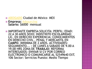 ABOGADO Ciudad de México  MEX Empresa:AdsourcingSalario: $6000  mensualIMPORTANTE EMPRESA SOLICITA: PERFIL: EDAD: 22 A 30 AÑOS SEXO: INDISTINTO ESCOLARIDAD: LIC. EN DERECHO EXPERIENCIA: CONOCIMIENTOS EN DERECHO CIVIL , PENAL Y MERCANTIL EN CAMPO. MINIMMA DE 2 AÑOS. ACTIVIDADES: SEGUIMIENTO... : DE LUNES A SABADO DE 9.00 A 19.00 HRS ZONA DE TRABAJO: REFORMA INTERESADOS: ENVIAR SI CV POR CORREO ELECTRONICO O COMUNICARSE AL 52549640 EXT. 106 Sector: Servicios Puesto: Medio Tiempo