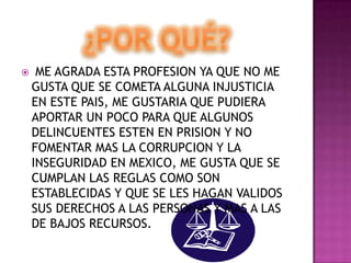 ¿Por qué? ME AGRADA ESTA PROFESION YA QUE NO ME GUSTA QUE SE COMETA ALGUNA INJUSTICIA EN ESTE PAIS, ME GUSTARIA QUE PUDIERA APORTAR UN POCO PARA QUE ALGUNOS DELINCUENTES ESTEN EN PRISION Y NO FOMENTAR MAS LA CORRUPCION Y LA INSEGURIDAD EN MEXICO, ME GUSTA QUE SE CUMPLAN LAS REGLAS COMO SON ESTABLECIDAS Y QUE SE LES HAGAN VALIDOS SUS DERECHOS A LAS PERSONAS Y MAS A LAS DE BAJOS RECURSOS.