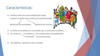 Características:
 Amplia la esfera de responsabilidad del estado;
imponen un deber hacer positivo por parte del estado;
Satisfacción de necesidades; prestación de servicios.
 Su titular es el individuo en comunidad, que se asocia para su defensa.
 Su reclamo es mediato esta condicionado a las posibilidades
indirecto economías del país.
 Son legítimas aspiraciones de la sociedad.
 
