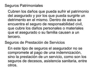 Seguros Patrimoniales
Cubren los daños que pueda sufrir el patrimonio
del asegurado y por los que pueda surgirle un
detrimento en el mismo. Dentro de estos se
encuentra el seguro de responsabilidad civil,
que cubre los daños personales o materiales
que el asegurado o su familia causen a un
tercero.
Seguros de Prestación de Servicios
En este tipo de seguros el asegurador no se
compromete al pago de una indemnización,
sino la prestación de un servicio, como son los
seguros de decesos, asistencia sanitaria, entre
otros.
 