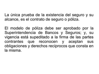 La única prueba de la existencia del seguro y su
alcance, es el contrato de seguro o póliza.
El modelo de póliza debe ser aprobado por la
Superintendencia de Bancos y Seguros; y, su
vigencia está supeditado a la firma de las partes
contrantes que reconocen y aceptan sus
obligaciones y derechos recíprocos que consta en
la misma.
 