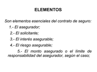 ELEMENTOS
Son elementos esenciales del contrato de seguro:
1.- El asegurador;
2.- El solicitante;
3.- El interés asegurable;
4.- El riesgo asegurable;
5.- El monto asegurado o el límite de
responsabilidad del asegurador, según el caso;
 