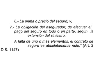 6.- La prima o precio del seguro; y,
7.- La obligación del asegurador, de efectuar el
pago del seguro en todo o en parte, según la
extensión del siniestro.
A falta de uno o más elementos, el contrato de
seguro es absolutamente nulo.” (Art. 2
D.S. 1147)
 