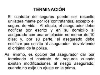 TERMINACIÓN
El contrato de seguros puede ser resuelto
unilateralmente por los contratantes, excepto el
seguro de vida. Al efecto, el asegurador debe
notificar por escrito y en su domicilio al
asegurado con una antelación no menor de 10
días; y, por su parte, el asegurado debe
notificar por escrito al asegurador devolviendo
el original de la póliza.
Así mismo, es opción del asegurador dar por
terminado el contrato de seguros cuando
existan modificaciones al riesgo asegurado,
cuando no exija un ajuste en la prima.
 