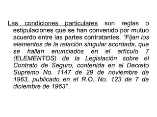 Las condiciones particulares son reglas o
estipulaciones que se han convenido por mutuo
acuerdo entre las partes contratantes. “Fijan los
elementos de la relación singular acordada, que
se hallan enunciados en el artículo 7
(ELEMENTOS) de la Legislación sobre el
Contrato de Seguro, contenida en el Decreto
Supremo No. 1147 de 29 de noviembre de
1963, publicado en el R.O. No. 123 de 7 de
diciembre de 1963”.
 