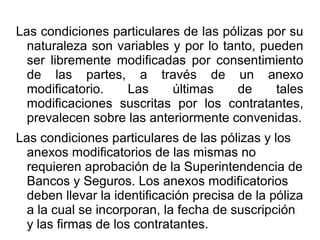 Las condiciones particulares de las pólizas por su
naturaleza son variables y por lo tanto, pueden
ser libremente modificadas por consentimiento
de las partes, a través de un anexo
modificatorio. Las últimas de tales
modificaciones suscritas por los contratantes,
prevalecen sobre las anteriormente convenidas.
Las condiciones particulares de las pólizas y los
anexos modificatorios de las mismas no
requieren aprobación de la Superintendencia de
Bancos y Seguros. Los anexos modificatorios
deben llevar la identificación precisa de la póliza
a la cual se incorporan, la fecha de suscripción
y las firmas de los contratantes.
 