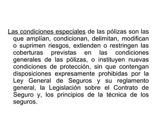 Las condiciones especiales de las pólizas son las
que amplían, condicionan, delimitan, modifican
o suprimen riesgos, extienden o restringen las
coberturas previstas en las condiciones
generales de las pólizas, o instituyen nuevas
condiciones de protección, sin que contengan
disposiciones expresamente prohibidas por la
Ley General de Seguros y su reglamento
general, la Legislación sobre el Contrato de
Seguro y, los principios de la técnica de los
seguros.
 