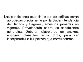Las condiciones especiales de las pólizas serán
aprobadas previamente por la Superintendencia
de Bancos y Seguros, antes de ponerlas en
vigencia. Prevalecerán sobre las condiciones
generales. Deberán elaborarse en anexos,
endosos, cláusulas, entre otros, para ser
incorporadas a las pólizas que correspondan.
 