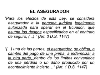 EL ASEGURADOR
“Para los efectos de esta Ley, se considera
asegurador a la persona jurídica legalmente
autorizada para operar en el Ecuador, que
asume los riesgos especificados en el contrato
de seguro; (...) ” (Art. 3 D.S. 1147)
“(...) una de las partes, el asegurador, se obliga, a
cambio del pago de una prima, a indemnizar a
la otra parte, dentro de los límites convenidos
de una pérdida o un daño producido por un
acontecimiento incierto…” (Art. 1 D.S. 1147)
 