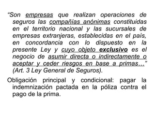 “Son empresas que realizan operaciones de
seguros las compañías anónimas constituidas
en el territorio nacional y las sucursales de
empresas extranjeras, establecidas en el país,
en concordancia con lo dispuesto en la
presente Ley y cuyo objeto exclusivo es el
negocio de asumir directa o indirectamente o
aceptar y ceder riesgos en base a primas…”
(Art. 3 Ley General de Seguros).
Obligación principal y condicional: pagar la
indemnización pactada en la póliza contra el
pago de la prima.
 