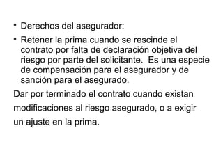 
Derechos del asegurador:

Retener la prima cuando se rescinde el
contrato por falta de declaración objetiva del
riesgo por parte del solicitante. Es una especie
de compensación para el asegurador y de
sanción para el asegurado.
Dar por terminado el contrato cuando existan
modificaciones al riesgo asegurado, o a exigir
un ajuste en la prima.
 