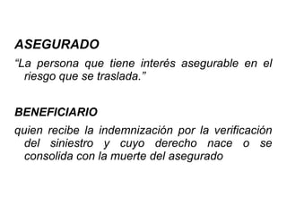 ASEGURADO
“La persona que tiene interés asegurable en el
riesgo que se traslada.”
BENEFICIARIO
quien recibe la indemnización por la verificación
del siniestro y cuyo derecho nace o se
consolida con la muerte del asegurado
 