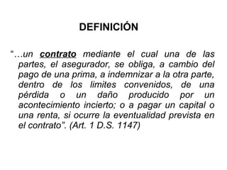 DEFINICIÓN
“…un contrato mediante el cual una de las
partes, el asegurador, se obliga, a cambio del
pago de una prima, a indemnizar a la otra parte,
dentro de los limites convenidos, de una
pérdida o un daño producido por un
acontecimiento incierto; o a pagar un capital o
una renta, si ocurre la eventualidad prevista en
el contrato”. (Art. 1 D.S. 1147)
 