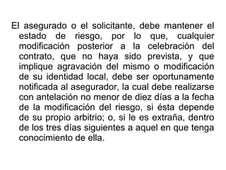 El asegurado o el solicitante, debe mantener el
estado de riesgo, por lo que, cualquier
modificación posterior a la celebración del
contrato, que no haya sido prevista, y que
implique agravación del mismo o modificación
de su identidad local, debe ser oportunamente
notificada al asegurador, la cual debe realizarse
con antelación no menor de diez días a la fecha
de la modificación del riesgo, si ésta depende
de su propio arbitrio; o, si le es extraña, dentro
de los tres días siguientes a aquel en que tenga
conocimiento de ella.
 