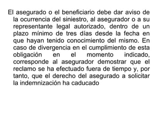 El asegurado o el beneficiario debe dar aviso de
la ocurrencia del siniestro, al asegurador o a su
representante legal autorizado, dentro de un
plazo mínimo de tres días desde la fecha en
que hayan tenido conocimiento del mismo. En
caso de divergencia en el cumplimiento de esta
obligación en el momento indicado,
corresponde al asegurador demostrar que el
reclamo se ha efectuado fuera de tiempo y, por
tanto, que el derecho del asegurado a solicitar
la indemnización ha caducado
 