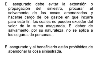 El asegurado debe evitar la extensión o
propagación del siniestro, procurar el
salvamento de las cosas amenazadas y
hacerse cargo de los gastos en que incurra
para este fin, los cuales no pueden exceder del
valor de la suma asegurada. El deber de
salvamento, por su naturaleza, no se aplica a
los seguros de personas.
El asegurado y el beneficiario están prohibidos de
abandonar la cosa siniestrada.
 