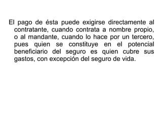 El pago de ésta puede exigirse directamente al
contratante, cuando contrata a nombre propio,
o al mandante, cuando lo hace por un tercero,
pues quien se constituye en el potencial
beneficiario del seguro es quien cubre sus
gastos, con excepción del seguro de vida.
 