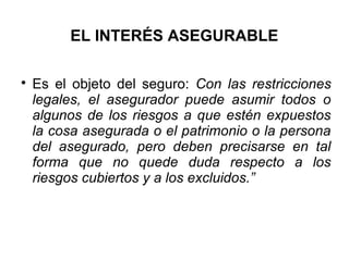 EL INTERÉS ASEGURABLE

Es el objeto del seguro: Con las restricciones
legales, el asegurador puede asumir todos o
algunos de los riesgos a que estén expuestos
la cosa asegurada o el patrimonio o la persona
del asegurado, pero deben precisarse en tal
forma que no quede duda respecto a los
riesgos cubiertos y a los excluidos.”
 