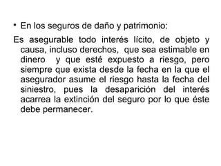 
En los seguros de daño y patrimonio:
Es asegurable todo interés lícito, de objeto y
causa, incluso derechos, que sea estimable en
dinero y que esté expuesto a riesgo, pero
siempre que exista desde la fecha en la que el
asegurador asume el riesgo hasta la fecha del
siniestro, pues la desaparición del interés
acarrea la extinción del seguro por lo que éste
debe permanecer.
 