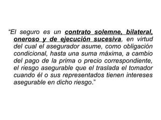 “El seguro es un contrato solemne, bilateral,
oneroso y de ejecución sucesiva, en virtud
del cual el asegurador asume, como obligación
condicional, hasta una suma máxima, a cambio
del pago de la prima o precio correspondiente,
el riesgo asegurable que el traslada el tomador
cuando él o sus representados tienen intereses
asegurable en dicho riesgo.”
 
