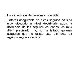 
En los seguros de personas o de vida
El interés asegurable de estos seguros ha sido
muy discutido a nivel doctrinario pues, a
diferencia de los seguros de daños, es muy
difícil precisarlo; y, no ha faltado quienes
aseguran que no existe este elemento en
algunos seguros de vida.
 