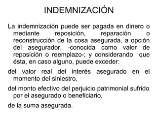 INDEMNIZACIÓN
La indemnización puede ser pagada en dinero o
mediante reposición, reparación o
reconstrucción de la cosa asegurada, a opción
del asegurador, -conocida como valor de
reposición o reemplazo-; y considerando que
ésta, en caso alguno, puede exceder:
del valor real del interés asegurado en el
momento del siniestro,
del monto efectivo del perjuicio patrimonial sufrido
por el asegurado o beneficiario,
de la suma asegurada.
 