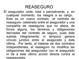 REASEGURO
El asegurador cede, total o parcialmente, y, en
cualquier momento, los riesgos a su cargo.
Este es un nuevo contrato, -el contrato de
reaseguro- celebrado entre el asegurador y una
compañía de reaseguros que no altera, de
forma alguna, los términos y obligaciones
derivadas del contrato de seguro, pues éste
subiste íntegramente; ni tampoco genera
vínculo jurídico entre el asegurado y ésta
última. Por tanto, al tratarse de dos contratos
independientes, el reaseguro no modifica las
obligaciones del asegurador con el asegurado
ni da a éste último acción directa contra el
reasegurador.
 