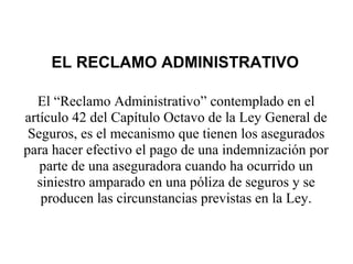 El “Reclamo Administrativo” contemplado en el
artículo 42 del Capítulo Octavo de la Ley General de
Seguros, es el mecanismo que tienen los asegurados
para hacer efectivo el pago de una indemnización por
parte de una aseguradora cuando ha ocurrido un
siniestro amparado en una póliza de seguros y se
producen las circunstancias previstas en la Ley.
EL RECLAMO ADMINISTRATIVO
 