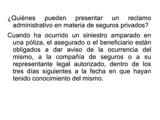¿Quiénes pueden presentar un reclamo
administrativo en materia de seguros privados?
Cuando ha ocurrido un siniestro amparado en
una póliza, el asegurado o el beneficiario están
obligados a dar aviso de la ocurrencia del
mismo, a la compañía de seguros o a su
representante legal autorizado, dentro de los
tres días siguientes a la fecha en que hayan
tenido conocimiento del mismo.
 