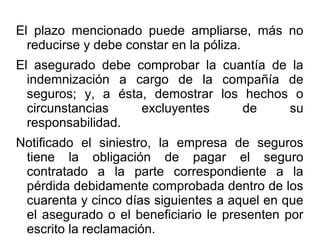 El plazo mencionado puede ampliarse, más no
reducirse y debe constar en la póliza.
El asegurado debe comprobar la cuantía de la
indemnización a cargo de la compañía de
seguros; y, a ésta, demostrar los hechos o
circunstancias excluyentes de su
responsabilidad.
Notificado el siniestro, la empresa de seguros
tiene la obligación de pagar el seguro
contratado a la parte correspondiente a la
pérdida debidamente comprobada dentro de los
cuarenta y cinco días siguientes a aquel en que
el asegurado o el beneficiario le presenten por
escrito la reclamación.
 