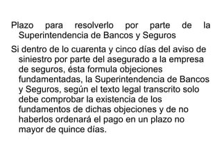 Plazo para resolverlo por parte de la
Superintendencia de Bancos y Seguros
Si dentro de lo cuarenta y cinco días del aviso de
siniestro por parte del asegurado a la empresa
de seguros, ésta formula objeciones
fundamentadas, la Superintendencia de Bancos
y Seguros, según el texto legal transcrito solo
debe comprobar la existencia de los
fundamentos de dichas objeciones y de no
haberlos ordenará el pago en un plazo no
mayor de quince días.
 