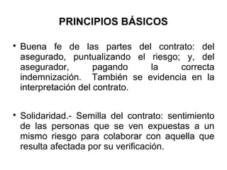 PRINCIPIOS BÁSICOS

Buena fe de las partes del contrato: del
asegurado, puntualizando el riesgo; y, del
asegurador, pagando la correcta
indemnización. También se evidencia en la
interpretación del contrato.

Solidaridad.- Semilla del contrato: sentimiento
de las personas que se ven expuestas a un
mismo riesgo para colaborar con aquella que
resulta afectada por su verificación.
 