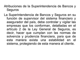 Atribuciones de la Superintendencia de Bancos y
Seguros
La Superintendencia de Bancos y Seguros en su
función de supervisor del sistema financiero y
asegurador del país, debe controlar y vigilar las
empresas que los conforman, detalladas en el
artículo 2 de la Ley General de Seguros, es
decir, hacer que cumplan con las normas de
solvencia y prudencia financiera, para que de
esta manera exista una estabilidad en el
sistema, protegiendo de esta manera al cliente.
 