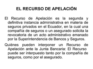 EL RECURSO DE APELACIÓN
El Recurso de Apelación es la segunda y
definitiva instancia administrativa en materia de
seguros privados en el Ecuador, en la cual una
compañía de seguros o un asegurado solicita la
revocatoria de un acto administrativo emanado
por la Superintendencia de Bancos y Seguros.
Quiénes pueden interponer un Recurso de
Apelación ante la Junta Bancaria: El Recurso
puede ser interpuesto tanto por la compañía de
seguros, como por el asegurado.
 