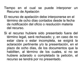 Tiempo en el cual se puede interponer un
Recurso de Apelación
El recurso de apelación debe interponerse en el
término de ocho días contados desde la fecha
de notificación del oficio o resolución materia
del recurso.
Si el recurso hubiere sido presentado fuera del
término legal, será rechazado; y, en caso de no
estar clara o estar incompleta, se exigirá la
aclaración pertinente y/o la presentación, en el
plazo de ocho días, de los documentos que la
habiliten, al término de los cuales, si no se
hubiere aclarado o completado la petición, el
recurso se tendrá por no presentado.
 