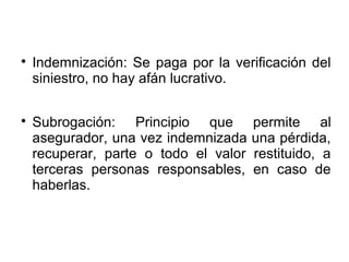 
Indemnización: Se paga por la verificación del
siniestro, no hay afán lucrativo.

Subrogación: Principio que permite al
asegurador, una vez indemnizada una pérdida,
recuperar, parte o todo el valor restituido, a
terceras personas responsables, en caso de
haberlas.
 