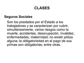 CLASES
Seguros Sociales
Son los prestados por el Estado a los
trabajadores y se caracterizan por cubrir,
simultáneamente, varios riesgos como la
muerte, accidentes, desocupación, invalidez,
enfermedades, maternidad; no existir póliza
alguna; la obligatoriedad en el pago de sus
primas son obligatorias; entre otras.
 