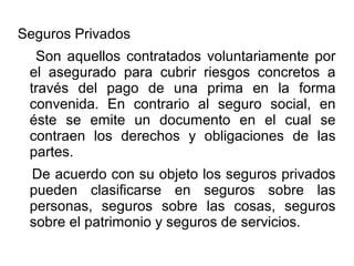 Seguros Privados
Son aquellos contratados voluntariamente por
el asegurado para cubrir riesgos concretos a
través del pago de una prima en la forma
convenida. En contrario al seguro social, en
éste se emite un documento en el cual se
contraen los derechos y obligaciones de las
partes.
De acuerdo con su objeto los seguros privados
pueden clasificarse en seguros sobre las
personas, seguros sobre las cosas, seguros
sobre el patrimonio y seguros de servicios.
 