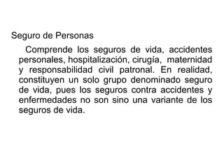 Seguro de Personas
Comprende los seguros de vida, accidentes
personales, hospitalización, cirugía, maternidad
y responsabilidad civil patronal. En realidad,
constituyen un solo grupo denominado seguro
de vida, pues los seguros contra accidentes y
enfermedades no son sino una variante de los
seguros de vida.
 