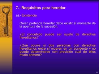 7.- Requisitos para heredar
a).- Existencia
Quien pretenda heredar debe existir al momento de
la apertura de la sucesión.
¿El concebido puede ser sujeto de derechos
hereditarios?
¿Qué ocurre si dos personas con derechos
hereditarios entre sí mueren en un accidente y no
puede determinarse con precisión cual de ellos
murió primero?
10
 