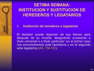 1. Institución de herederos o legatarios
El testador puede disponer de sus bienes para
después de su muerte, designando sucesores a
título universal o a título particular: en el primer caso
nos encontraremos ante herederos y en el segundo
ante legatarios (Art. 734 CC).
100
SETIMA SEMANA:
INSTITUCION Y SUSTITUCION DE
HEREDEROS Y LEGATARIOS
 