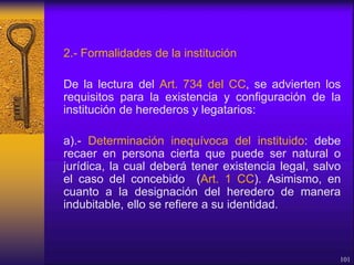 2.- Formalidades de la institución
De la lectura del Art. 734 del CC, se advierten los
requisitos para la existencia y configuración de la
institución de herederos y legatarios:
a).- Determinación inequívoca del instituido: debe
recaer en persona cierta que puede ser natural o
jurídica, la cual deberá tener existencia legal, salvo
el caso del concebido (Art. 1 CC). Asimismo, en
cuanto a la designación del heredero de manera
indubitable, ello se refiere a su identidad.
101
 