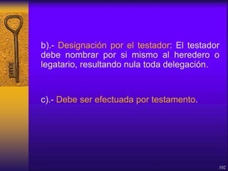b).- Designación por el testador: El testador
debe nombrar por si mismo al heredero o
legatario, resultando nula toda delegación.
c).- Debe ser efectuada por testamento.
102
 