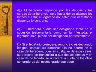 d).- El heredero responde por las deudas y las
cargas de la herencia, solo hasta donde alcance los
bienes e ésta; el legatario no, salvo que el testador
disponga lo contrario.
e).- El heredero puede ser designado tanto en la
sucesión testamentaria como en la intestada; el
legatario solo puede ser designado por testamento.
f).- Si el legatario premuere, renuncia o es declarado
indigno, caduca su derecho; ello no ocurre en el
caso del heredero, pues en cualquier de esos casos,
su derecho se transmitirá a sus descendientes y en
caso de no tenerlo, se acrecerá la cuota de los otros
coherederos del mismo grado que aquel.
104
 