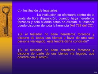 c).- Institución de legatarios:
La institución se efectuará dentro de la
cuota de libre disposición, cuando haya herederos
forzosos y solo cuando estos no existan, el testador
puede disponer de toda la herencia (Art 738 del CC).
¿Si el testador no tiene herederos forzosos y
dispone de todos sus bienes a favor de una sola
persona vía legado, ésta tendrá dicha condición?
¿Si el testador no tiene herederos forzosos y
dispone de parte de sus bienes vía legado, que
ocurrirá con el resto?
106
 