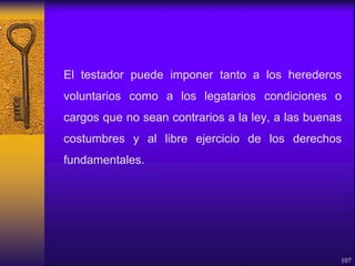 El testador puede imponer tanto a los herederos
voluntarios como a los legatarios condiciones o
cargos que no sean contrarios a la ley, a las buenas
costumbres y al libre ejercicio de los derechos
fundamentales.
107
 